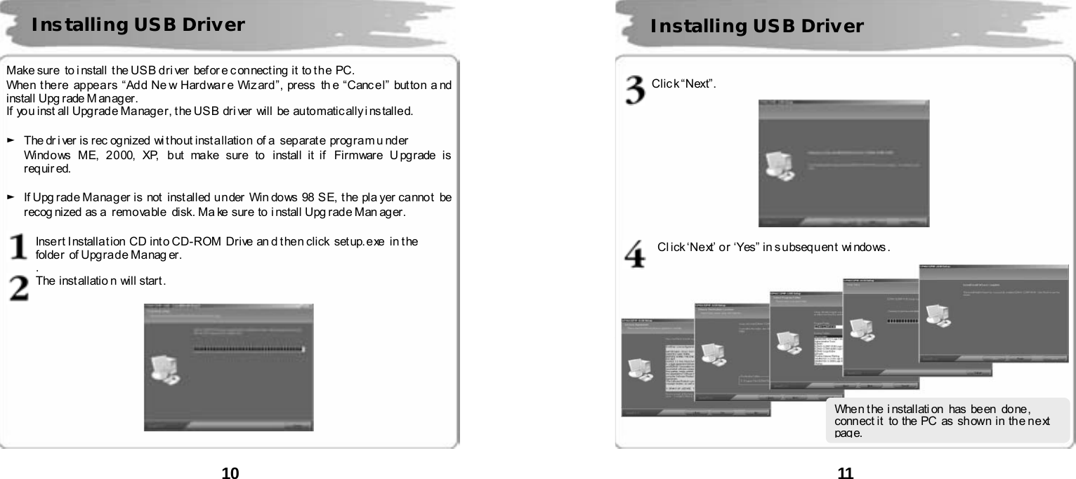  10       Make sure  to i nstall  t he US B d ri ver  bef or e c on nect ing  it  to t h e  PC.   When t here  ap pe a rs &ldquo;Add Ne w Hard wa r e Wiz ard &rdquo;, pr ess  th e &ldquo;Canc e l &rdquo; but to n a nd  install Upg rade M anag er. If  yo u inst all Upg rad e Ma nag e r, t he US B  dri ver  wil l  be au to matic ally i ns talle d.  ►  The dr i ver is r ec og nized  wi t ho ut inst a llatio n  of a  sep ar at e  prog ra m u nder   Windows ME,  2000,  XP,  but  make sure to install it if  Firmware Upgrade is req uir ed.   ►  If Upg r ad e Ma na g er  is  not  inst alled  u n der  Win do ws  98  S E,  t he  pla yer ca nno t   be  recog nized  as a  remo va ble   disk. Ma ke  sure  to i nstall  Upg rad e Man ag er .  Inse rt I nstalla t ion  CD int o CD- ROM  Drive  an d t hen cli ck  set up. e xe  in t he   folder of Upgrade Manager.     . The installatio n will start.     Installing USB Driver  11       Clic k &ldquo;Next&rdquo;.    Click &lsquo;Next&rsquo; or &lsquo;Yes&rdquo; in subsequent windows.  Installing USB Driver When t he i nstallati on  has be en  do ne , conn ect it  to  the PC  as  sh own  in  the n e xt  pag e. 