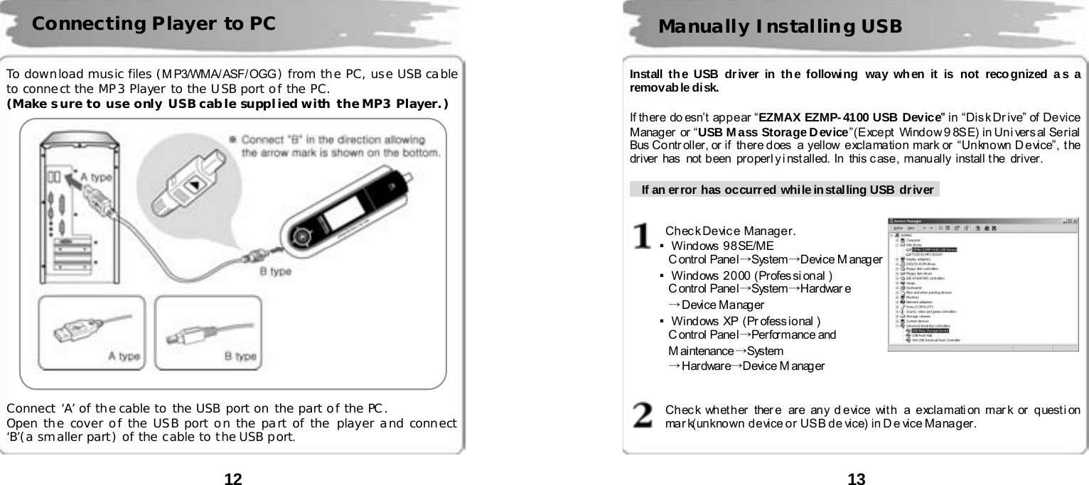  12      To download music files (M P3/WMA/ ASF/ OGG ) from the PC, use USB cable to connect the MP3 Player to the USB port of the PC. (Make sure to use only USB cab le suppl ied with the MP3 Player. )       Connect &lsquo;A&rsquo; of the cable to the USB port on the part of the PC. Open the cover of the USB port on the part of the player and connect &lsquo;B&rsquo;(a smaller part) of the cable to the USB port.  Connecting Player to PC  13      Install th e USB driver in the following way wh en it is not reco gnized a s a removab le disk.  If there doesn&rsquo;t appear &ldquo;EZMAX EZMP-4100 USB Device" in &ldquo;Disk Dr ive&rdquo; of Device Manag er  or &ldquo; USB M ass Storage D evice&rdquo;(Except  Window 9 8SE) in Uni versal Serial Bus Controller, or if  there does  a  yellow  exclamation mark or  &ldquo;Unknown Device&rdquo;,  the driver  has   not  b een  pr o per l y i nst all ed.  In   this c ase ,  manu ally  i nstall t he  dri ver .        If an error  has occurr ed while in stalling USB dr iver     Check Device Manager. ▪Wind ows  9 8 SE/ME   C ontrol Pane l &rarr;System&rarr;Device M anag er ▪Windows 2000 (Professional ) C ontrol Pane l &rarr;System&rarr;Hardwar e &rarr;Device Manager ▪Wind ows  XP  (Pr ofess io nal )  C ontrol Pane l &rarr;Performance and M ai ntenance &rarr;System &rarr;Hardware&rarr;Device M anag er    Ch ec k wh et h er ther e  are an y d e vice  wit h  a e xcla mati on  mar k or  q uest i on  mark(unknown device or USB de vice) in De vice Manager.  Manually Installing USB   