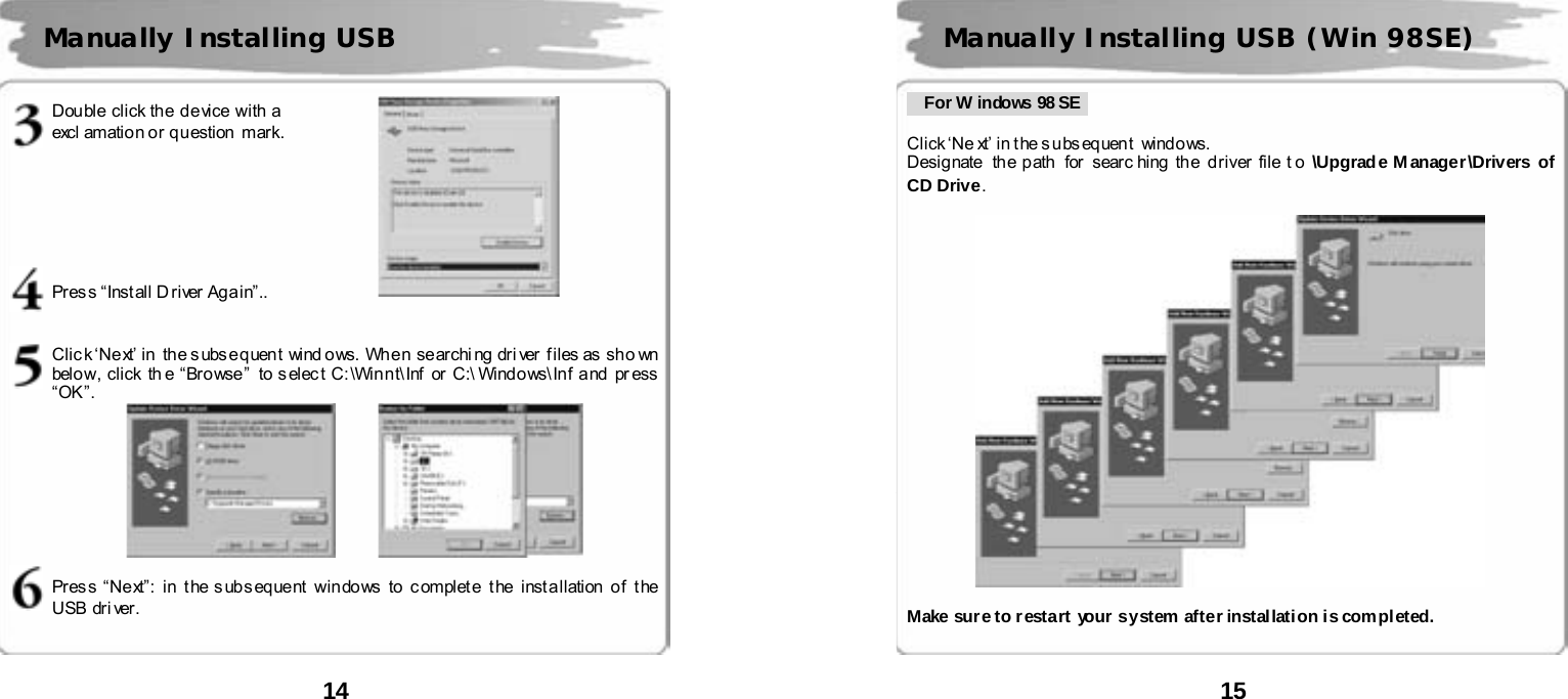  14      Double click the device with a   excl amatio n o r q u estion  m ark.        Pres s &ldquo;Inst all D r iver Ag a in&rdquo;..   Click &lsquo;Next&rsquo; in  the subsequent  wind ows. When searching driver files as sho wn belo w, click th e &ldquo; Br o wse &rdquo;  to s el ec t C: \Win n t\ Inf or  C:\ Wind o ws\ Inf and  pr ess  &ldquo;OK&rdquo;.         Press &ldquo;Next&rdquo;: in the subsequent windows  to complete the installation of  the USB  dr i ver .    Manually Installing USB   15         For W indows 98 SE   Click &lsquo;Ne xt&rsquo; in t he s u bs eq uen t   wind o ws.   Desig nate   th e p ath  for  sear c hing  th e  d river  file t o  \Upgrade Manager\Drivers of CD Drive.    Make sur e to r estart your  system after installati on i s completed.   Manually Installing USB (Win 98SE) 
