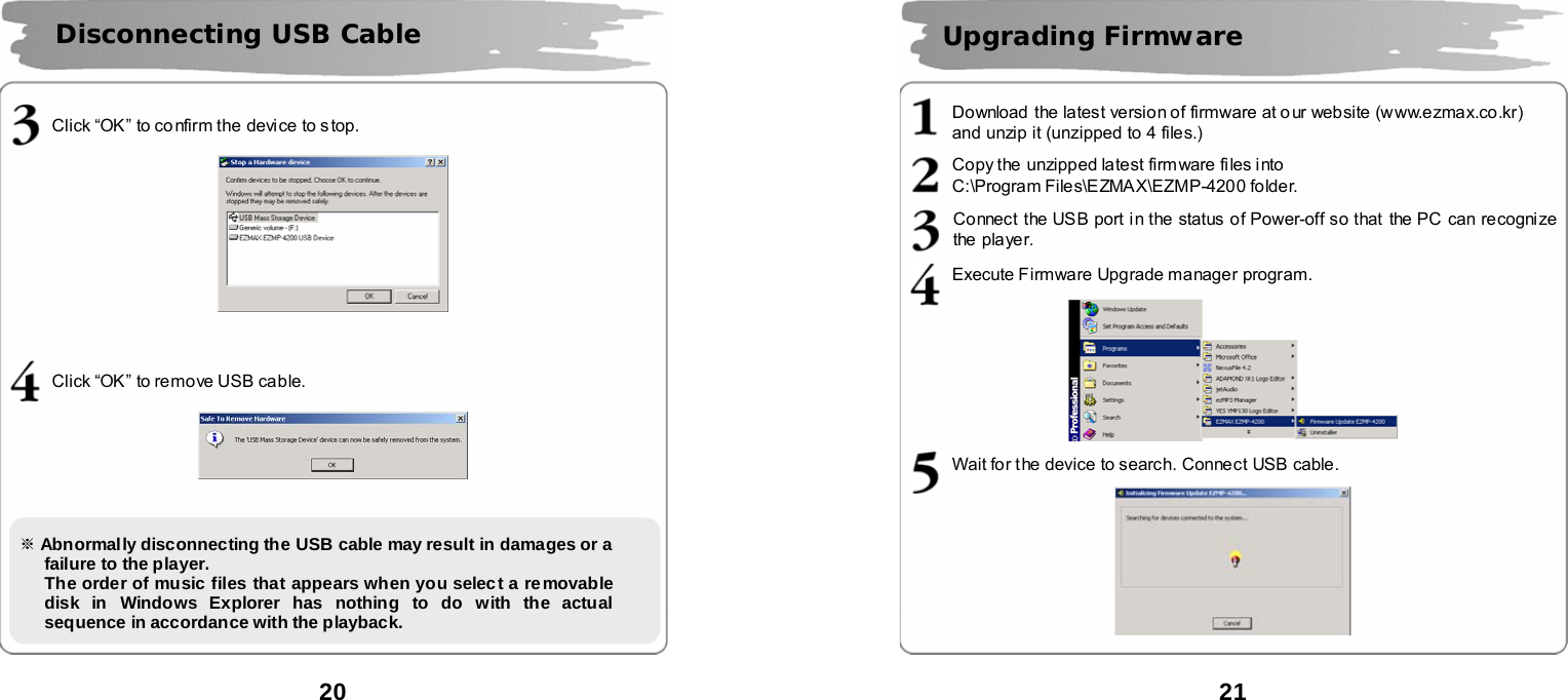  20        Click &ldquo;OK&rdquo; to confirm the device to stop.      Click &ldquo;OK&rdquo; to remove USB cable.               Disconnecting USB Cable   ※ Abnormally disconnecting the USB cable may result in damages or a failure to the player.      The order of music files that appears when you select a removable disk in Windows Explorer has nothing to do with the actual sequence in accordance with the playback.    21       Download  the latest version of firmware at o ur website (www.ezmax.co.kr)   and unzip it (unzipped to 4 files.)  Copy the unzipped latest firm ware files i nto   C:\Program Files\EZMAX\EZMP-4200 folder.  Connect the USB port in the status of Power-off so that  the PC can recognize the player.  Execute Firmware Upgrade manager program.    Wait for the device to search. Connect USB cable.    Upgrading Firmware      