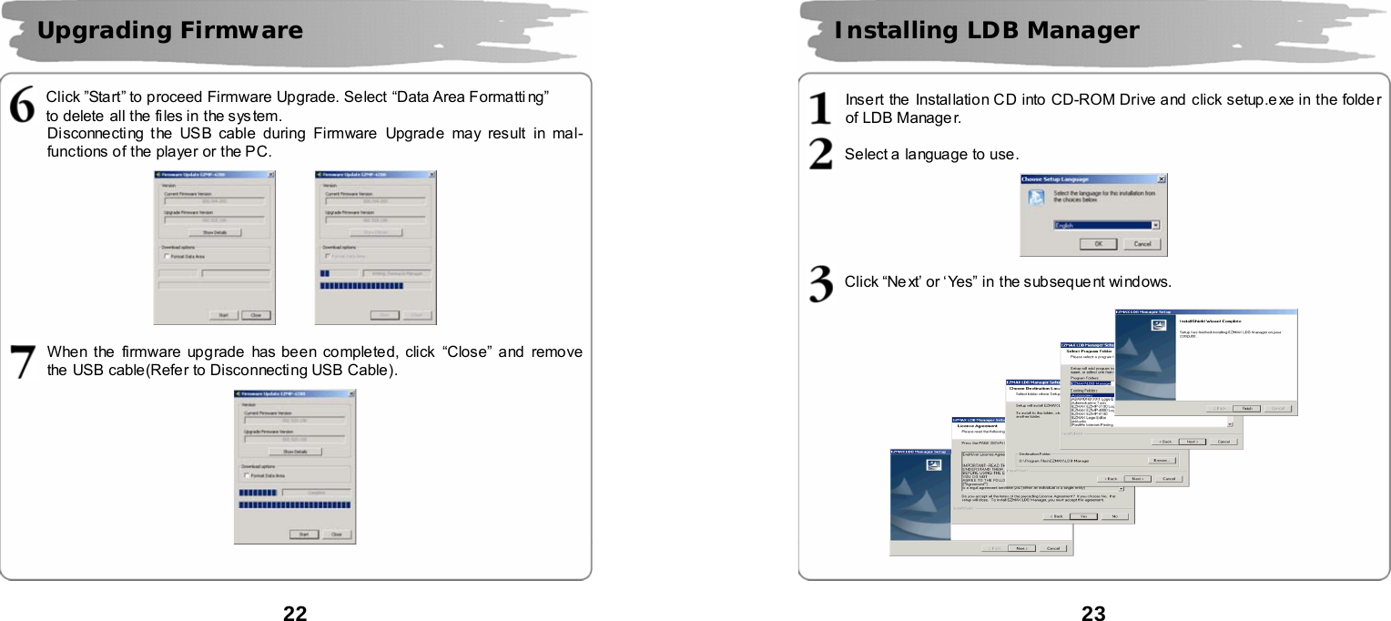  22       Click &rdquo;Start&rdquo; to proceed Firmware Upgrade. Select &ldquo;Data Area Formatti ng&rdquo; to delete all the files in the sys tem.   Disconnecting t he USB cable during Firmware Upgrade may result in mal-functions of the player or the PC.            When the firmware upgrade  has been completed, click  &ldquo;Close&rdquo; and remove the  USB cable(Refer to Disconnecting USB Cable).     Upgrading Firmware    23       Insert the Instal lation CD into CD-ROM Drive and click setup.e xe in the folde r of LDB Manage r.  Select a  language to use.      Click &ldquo;Ne xt&rsquo; or &lsquo;Yes&rdquo; in the subsequent windows.       Installing LDB Manager    