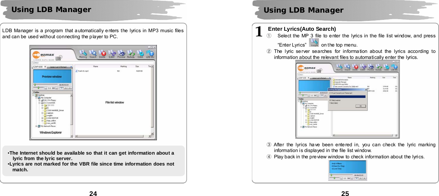  24      LDB Manager is a program that automatically e nters the lyrics in MP3 music files and can be used without connecting the p layer to PC.             Using LDB Manager ▪The Internet should be available so that it can get information about a lyric from the lyric server.   ▪Lyrics are not marked for the VBR file since time information does not match.   25       Enter Lyrics(Auto Search) ①  Select the MP 3 file to e nter the lyrics in the file list window, and press &ldquo;Enter Lyri cs&rdquo;    on the top menu. ② The lyric se rver searches  for informa tion about the lyrics according to information about the relevant files to automatically enter the lyrics.     ③ After the lyrics ha ve been entered in, you can check the  lyric marking information i s displayed in the file list window. ④  Play back in the pre view window to check information about the lyrics.   Using LDB Manager  