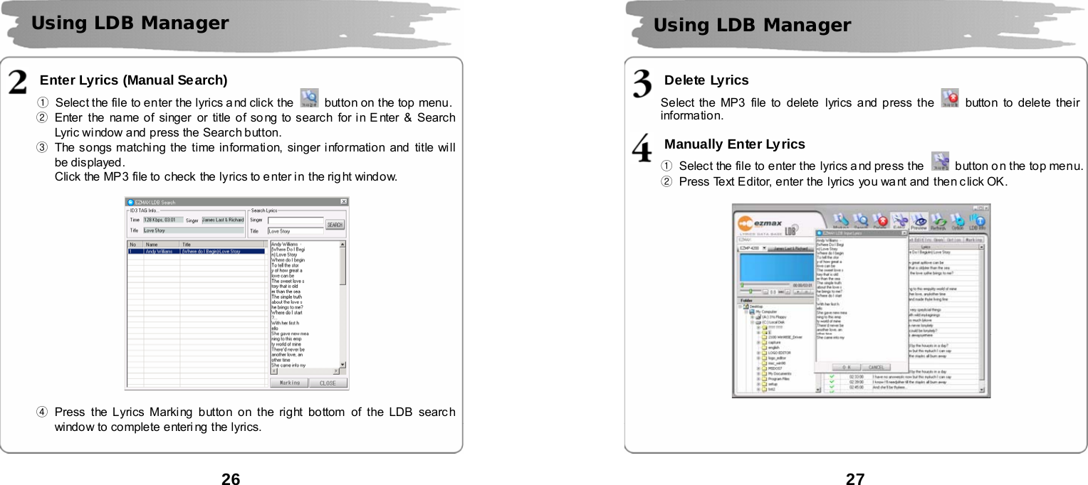  26       Enter Lyrics (Manual Search) ①  Select the file to enter the lyrics and click the    button on the top menu.    ②  Enter the name of singer or title of song to search for in E nter &amp; Search Lyric window and press the Search button.   ③  The songs matching the time information, singer information and title will be displayed.   Click the MP3 file to  check the lyrics to e nter i n the rig ht window.    ④ Press the Lyrics Marking button on the right bottom of the LDB searc h window to complete enteri ng the lyrics.     Using LDB Manager   27       Delete Lyrics Select the MP3  file to delete lyrics and press the    button to delete their information.  Manually Enter Lyrics ①  Select the file to enter the  lyrics a nd press the    button o n the top menu. ②  Press Text Editor, enter the lyrics you want and then click OK.       Using LDB Manager   
