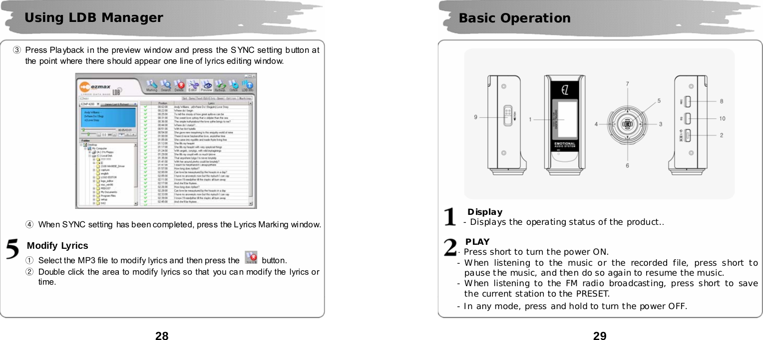  28      ③  Press Playback in the preview window and press  the SYNC setting b utton at the  point where there should appear  one line of lyrics editing window.      ④  When SYNC setting has been completed, press the Lyrics Marking window.  Modify Lyrics ①  Select the MP3 file to modify lyrics and  then press the   button.    ②  Double click  the area to modify lyrics so that  you ca n modify the lyrics or time. Using LDB Manager   29               Display   - Displays the operating status of the product..    PLAY - Press short to turn the power ON. - When listening to the music or the recorded file, press short to pause the music, and then do so again to resume the music. - When listening to the FM radio broadcasting, press short to save the current station to the PRESET. - In any mode, press and hold to turn the power OFF.  Basic Operation   