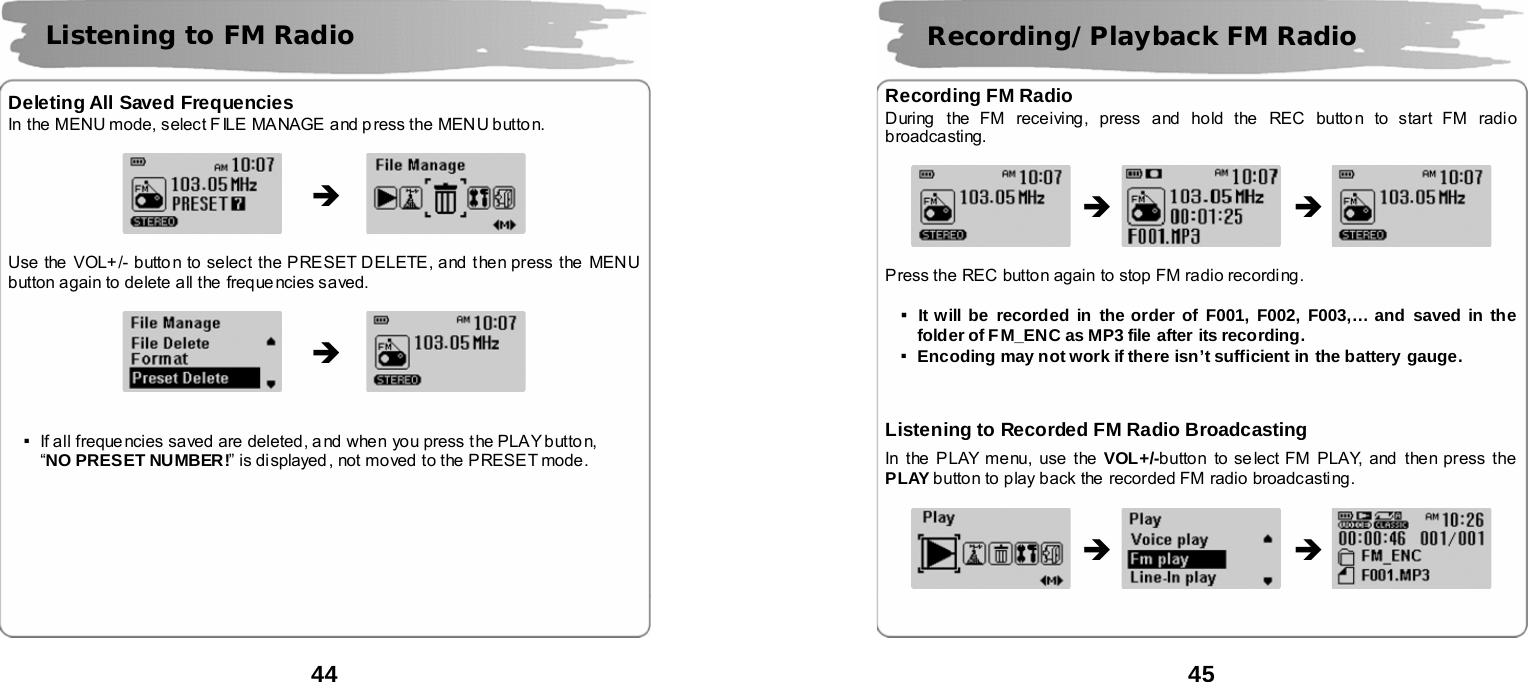  44       Deleting All Saved Frequencies In the MENU mode, select F ILE MANAGE and p ress the MENU button.               Use the  VOL+/- butto n to select the PRESET DELETE, and then press the  MENU button again to delete all the freque ncies saved.                   ▪If all freque ncies saved are deleted, a nd when you press the PLAY button,   &ldquo;NO PRESET NUMBER!&rdquo; is displayed , not moved to the PRESET mode.          Listening to FM Radio &Icirc; &Icirc;  45       Recording FM Radio During  the FM receiving, press and hold the  REC button to start FM radio broadcasting.                   Press the REC button again to stop FM radio recording.    ▪It will be recorded in the order of F001, F002, F003,&hellip; and saved in the folder of FM_ENC as MP3 file after its recording. ▪Encoding may not work if there isn&rsquo;t sufficient in the battery gauge.     Listening to Recorded FM Radio Broadcasting In the PLAY menu, use the VOL+/-button to se lect FM PLAY, and then press the PLAY button to play back the  recorded FM radio broadcasting.                    Recording/Playback FM Radio &Icirc; &Icirc; &Icirc; &Icirc; 