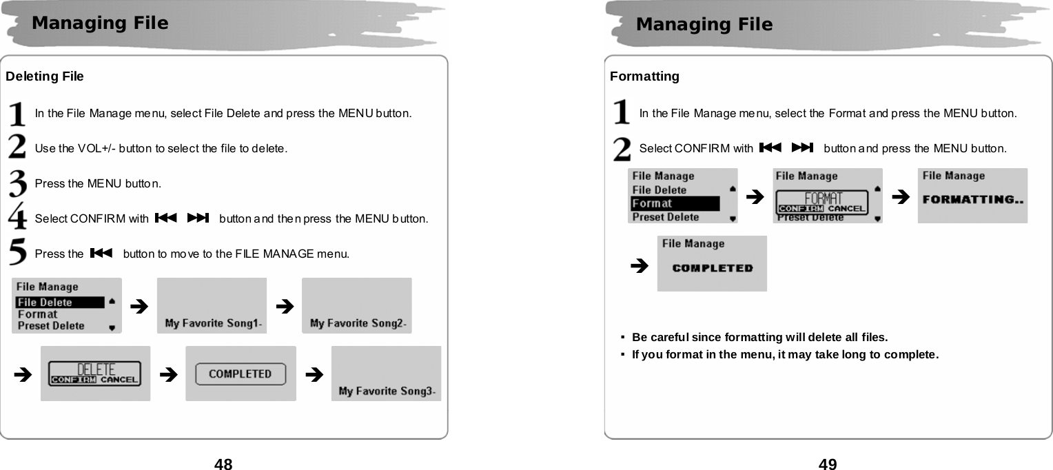  48      Deleting File  In the File  Manage menu, select File Delete and press the MENU button.  Use the VOL+/- button to select the file to delete.  Press the MENU butto n.  Select CONFIR M with      button a nd the n press  the MENU b utton.  Press the   button to mo ve to the FILE  MANAGE menu.                                    Managing File      &Icirc; &Icirc; &Icirc; &Icirc; &Icirc;  49      Formatting  In the File  Manage menu, select the  Format and press the MENU button.  Select CONFIR M with      button and press the MENU button.                     ▪Be careful since formatting will delete all files. ▪If you format in the menu, it may take long to complete.        Managing File   &Icirc; &Icirc; &Icirc; 