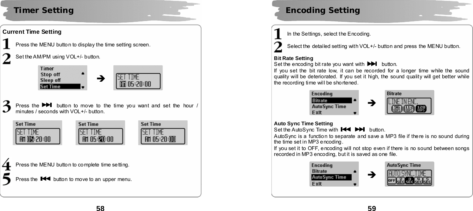  58       Current Time Setting  Press the MENU butto n to display the time setting screen.  Set the AM/PM  usi ng V OL+/- button.                Press the   butto n to move to the ti me yo u want and set the  hour / mi nutes / seconds with VOL+/- button.             Press the MENU butto n to co mplete  time se tting.  Press the    button to move to an upper menu.    Timer Setting &Icirc;       59       In the Settings, select the Encoding.  Select the  detailed setting with VOL+/- button and press the MENU button.  Bit Rate Setting Set the encoding bit rate you want with   button. If you set the bit rate low, it can be recorded for a longer time while the  sound quality will be deteriorated.  If you set it high, the  sound quality will get better while the  recording time wil l be sho rtened.               Auto Sync Time Setting Set the AutoSync Time with      b utton. AutoSync is a functio n to separate and save a MP3 file if the re is no sound during the  time set i n MP3 e ncoding . If you set it to OFF, e ncoding will not stop even if there is no sound between songs recorded in MP3 encoding, but it is saved as one file.                Encoding Setting   &Icirc; &Icirc; 