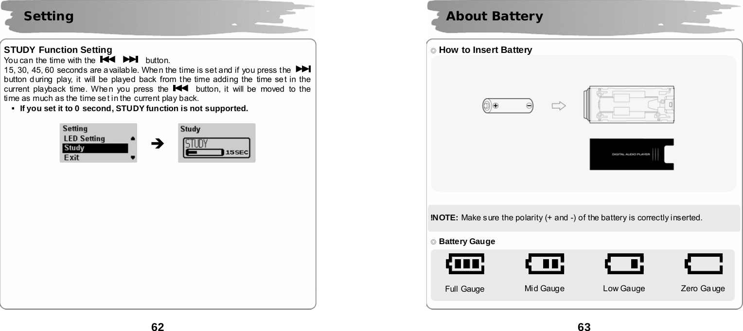 62       STUDY Function Setting You can the time with the      button. 15, 30, 45, 60 seconds are available. When the time is set and if you press t he   button during play, it will be played back from the time adding the time se t in the current playback time. Whe n you press the   button, it will be moved to the ti me as much as the time se t in the  current play b ack. ▪If you set it to 0 second, STUDY function is not supported.                             Setting  &Icirc;  63       ◎ How to Insert Battery    !N OTE:  Make sure the polarity (+ and -) of the battery is correctly inserted.   ◎ Battery Gauge    Full Gauge   Mid Gauge   Low Gauge   Zero Ga uge    About Battery 