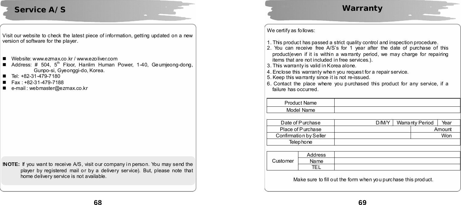  68       Visit our website to c heck the latest piece of information, getting updated on a new version of software for the player.       Website: www.ezmax.co.kr / www.ezoliver.com   Address: # 504, 5th Floor, Hanlim Human Power, 1-40, Ge umjeong-dong,       Gunpo-si, Gyeonggi-do, Korea.    Tel: +82-31-479-7180  Fax : +82-31-479-7188   e-mail : webmaster@ezmax.co.kr             !N OTE:   If you want to receive A/S, visit our company i n perso n. You may send the player by registered  mail or by a delivery service). But, please note that home delivery service is not available.  Service A/S  69   Warranty    We certify as fo llows:    1. This produc t has passed a strict quality control and inspection procedure. 2. You can receive  free A/S&rsquo;s for 1 year after the date of purchase of this product(even if it is within a wa rranty period, we may charge for repairing items that are not included i n free services.). 3. This warranty is valid in Korea alone. 4. Enclose this warranty whe n you request for a repair service. 5. Keep this warranty since it is not re-issued. 6. Contact the place where you purchased this product for any service, if a failure has occurred.  Product Name   Model Name    Date of Purchase  D/M/Y  Warra nty Period  Year Place of Purchase    Amount Confirmatio n by Seller    Won Te l e p ho n e    Address  Name  Customer TE L   Make sure to fill o ut the form w hen yo u purc hase this prod uct. 