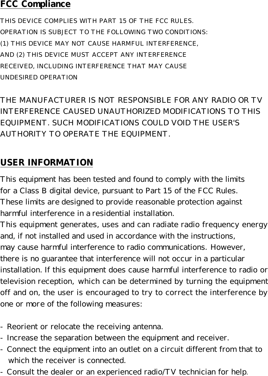 FCC Compliance THIS DEVICE COMPLIES WITH PART 15 OF THE FCC RULES.  OPERATION IS SUBJECT TO THE FOLLOWING TWO CONDITIONS:  (1) THIS DEVICE MAY NOT CAUSE HARMFUL INTERFERENCE,  AND (2) THIS DEVICE MUST ACCEPT ANY INTERFERENCE  RECEIVED, INCLUDING INTERFERENCE THAT MAY CAUSE  UNDESIRED OPERATION   THE MANUFACTURER IS NOT RESPONSIBLE FOR ANY RADIO OR TV  INTERFERENCE CAUSED UNAUTHORIZED MODIFICATIONS TO THIS  EQUIPMENT. SUCH MODIFICATIONS COULD VOID THE USER'S  AUTHORITY TO OPERATE THE EQUIPMENT.  USER INFORMATION This equipment has been tested and found to comply with the limits  for a Class B digital device, pursuant to Part 15 of the FCC Rules. These limits are designed to provide reasonable protection against harmful interference in a residential installation.  This equipment generates, uses and can radiate radio frequency energy and, if not installed and used in accordance with the instructions,  may cause harmful interference to radio communications. However,  there is no guarantee that interference will not occur in a particular  installation. If this equipment does cause harmful interference to radio or television reception, which can be determined by turning the equipment off and on, the user is encouraged to try to correct the interference by one or more of the following measures:   - Reorient or relocate the receiving antenna.  - Increase the separation between the equipment and receiver.  - Connect the equipment into an outlet on a circuit different from that to    which the receiver is connected.  - Consult the dealer or an experienced radio/TV technician for help.  