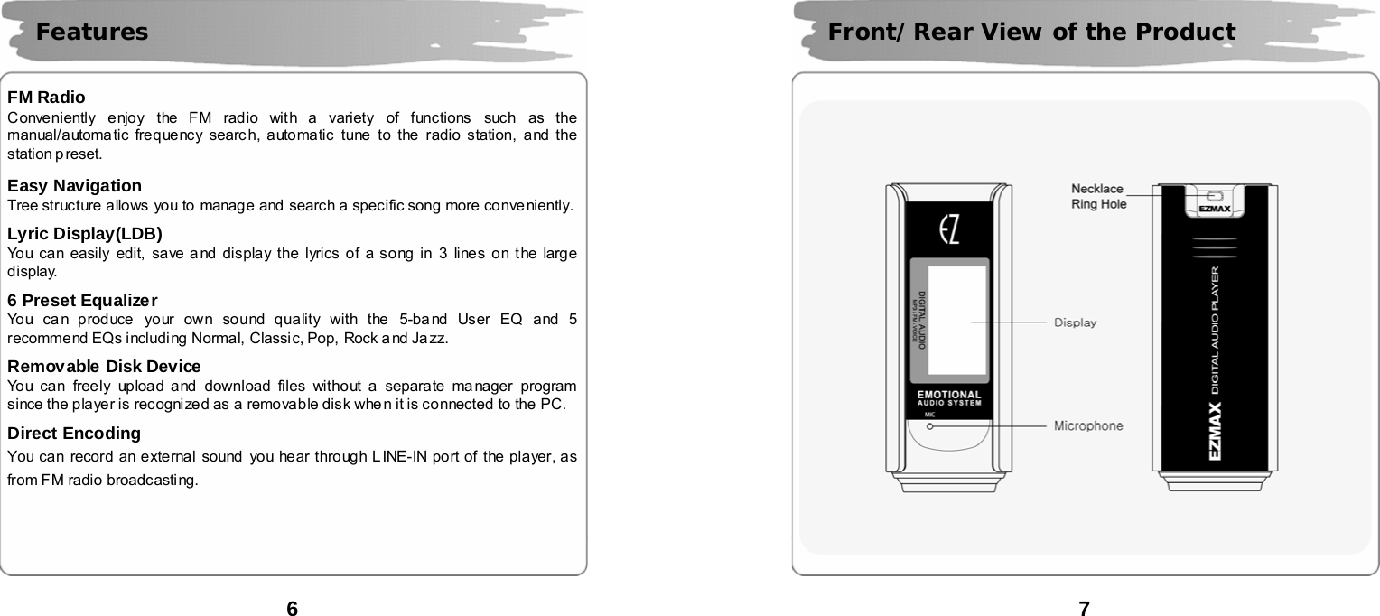  6       FM Radio Conveniently enjoy the FM radio with a variety of functions such as the manual/automa tic frequency search, automatic tune to the radio station, and the station p reset.  Easy Navigation  Tree structure allows  you to  manage and search a specific song more conve niently.  Lyric Display(LDB) You can easily edit, save a nd display the lyrics of a song in 3 lines on the large display.  6 Preset Equalizer You can produce your own sound quality with the  5-band User EQ and 5 recommend EQs including Normal, Classic, Pop, Rock a nd Ja zz.  Removable Disk Device You can freely upload and  download files without a separate manager program since the player is recognized as a removable disk when it is connected to the PC.    Direct Encoding You can record an external sound  you hear through LINE-IN port of the player, as from FM radio broadcasting.     Features  7         Front/Rear View of the Product 