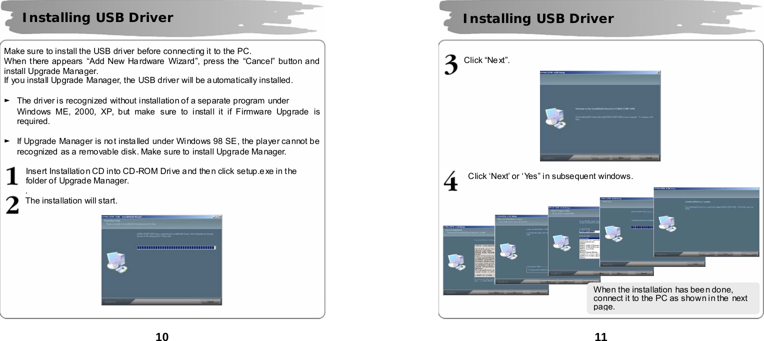  10       Make sure to install the USB driver before connecting it to the PC.   When there appears &ldquo;Add New Ha rdware  Wizard&rdquo;, press the  &ldquo;Cancel&rdquo; button and install Upgrade Manager. If you install Upgrade  Manager, the USB driver will be a utomatically installed.  ►  The driver is recognized  without installation of a separate program under   Windows ME, 2000, XP, but make sure to install it if Firmware Upgrade is required.   ►  If Upgrade Manager is no t installed under Windows 98 SE, the player ca nnot be recognized  as a removable disk. Make sure to  install Upgrade Manager.  Insert Installatio n CD into CD -ROM Drive a nd the n click setup.e xe in t he   folder of Upgrade Manager.     . The installation will start.     Installing USB Driver    11       Click &ldquo;Ne xt&rdquo;.    Click &lsquo;Next&rsquo; or &lsquo;Yes&rdquo; in subsequent windows.  Installing USB Driver When the installation  has been done, connect it to the PC as shown in the  next page.   
