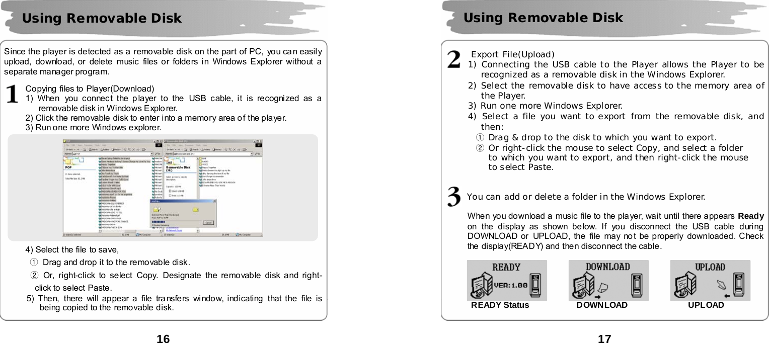  16      Since the player is detected as a removable disk on the part of PC, you ca n easily upload, download, or delete music files or folders in Windows Explorer without a separate manager program.    Copying files to Player(Download) 1) When you connec t the p layer to the  USB cable, it is recognized as a removable disk in Windows Explo rer. 2) Click the removable disk to enter into a memory area of the player.   3) Run one more Windows explorer.      4) Select  the file to save, ①  Drag and drop it to the removable disk.   ② Or, right-click to select Copy. Designate the removable disk and right-click to select Paste.   5) Then, there will appear a file tra nsfers window, indicating  that the file is being copied to the  removable disk.   Using Removable Disk   17             Export File(Upload) 1) Connecting the USB cable to the Player allows the Player to be recognized as a removable disk in the Windows Explorer. 2) Select the removable disk to have access to the memory area of the Player. 3) Run one more Windows Explorer. 4) Select a file you want to export from the removable disk, and then: ① Drag &amp; drop to the disk to which you want to export. ② Or right-click the mouse to select Copy, and select a folder  to which you want to export, and then right-click the mouse  to select Paste.         You can add or delete a folder in the Windows Explorer.   When you download a  music file to the player, wait until there appears  Ready on the display as shown be low. If you disconnect the USB cable  during DOWNLOAD or UPLOAD, the file may no t be properly downloaded. Check the  display(READY) and then disconnect the cable.                       READY Status           DOWNLOAD              UPLOAD   Using Removable Disk   