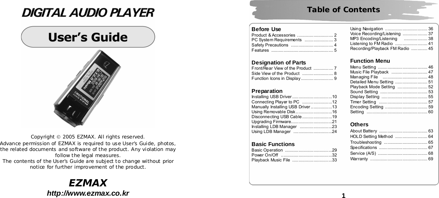   Copyright &copy; 2005 EZMAX. All rights reserved. Advance permission of EZMAX is required to use User&rsquo;s Guide, photos, the related documents and software of the product. Any violation may follow the legal measures. The contents of the User&rsquo;s Guide are subject to change without prior notice for further improvement of the product.  EZMAX http://www.ezmax.co.kr   1   Table of Contents  Before Use Product &amp; Accessories ............................. 2 PC System Requirements  ....................... 3 Safety Precautions  .................................. 4 Features .................................................. 5   Designation of Parts Front/Rear View of the Product  ................ 7 Side View of the Product  ......................... 8 Function Icons in Display .......................... 9   Preparation Installing USB Driver ................................10 Connecting Player to PC  ........................12 Manually Installing USB Driver .................13 Using Removable Disk .............................16 Disconnecting USB Cable ........................19 Upgrading Firmware.................................21 Installing LDB Manager ..........................23 Using LDB Manager  ...............................24   Basic Functions Basic Operation  ......................................29 Power On/Off  .........................................32 Playback Music File  ................................33 Using Navigation  .................................. 36 Voice Recording/Listening  .................... 37 MP3 Encoding/Listening   ................... 38 Listening to FM Radio  .......................... 41 Recording/Playback FM Radio  ............. 45   Function Menu Menu Setting  ........................................ 46 Music File Playback  ............................. 47 Managing File    .................................... 48 Detailed Menu Setting  .......................... 51 Playback Mode Setting  ........................ 52 Sound Setting  ...................................... 53 Display Setting  ..................................... 55 Timer Setting  ....................................... 57 Encoding Setting  .................................. 59 Setting ................................................. 60   Others About Battery  ....................................... 63 HOLD Setting Method  .......................... 64 Troubleshooting ................................... 65 Specifications ....................................... 67 Service (A/S)  ........................................ 68 Warranty .............................................. 69  