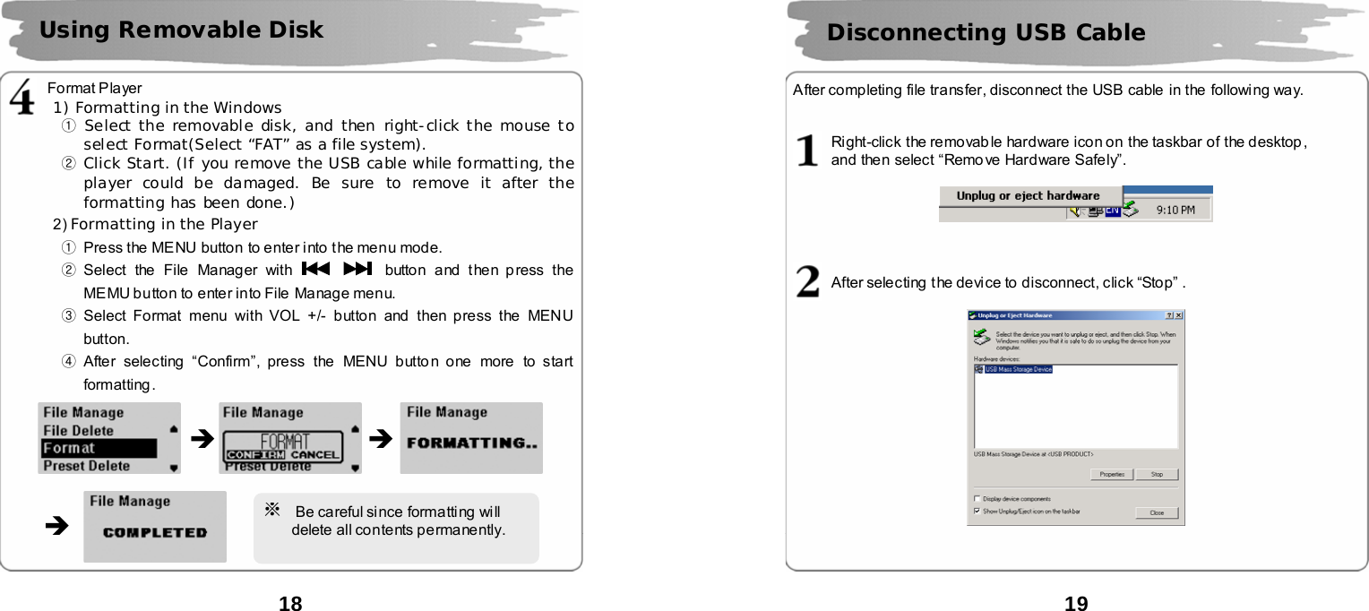  18          Format Player     1) Formatting in the Windows ① Select the removable disk, and then right-click the mouse to select Format(Select &ldquo;FAT&rdquo; as a file system). ② Click Start. (If you remove the USB cable while formatting, the player could be damaged. Be sure to remove it after the formatting has been done.) 2) Formatting in the Player ①  Press the MENU button to enter i nto the menu mode.        ② Select the  File Manager with      button and then p ress the MEMU button to ente r into File Manage menu.    ③ Select Format menu with VOL +/- button and then press the MENU button.    ④ After selecting &ldquo;Confirm&rdquo;, press the MENU button one more  to start formatting .                   Using Removable Disk   &Icirc; &Icirc; &Icirc; ※ Be careful since formatting wi ll       delete all contents permanently.  19      After completing file transfer, disconnect the USB cable  in the following way.   Right-click the removab le hardware icon on the taskbar of the desktop ,   and then select &ldquo;Remove Hardware Safely&rdquo;.      After selecting the device to disconnect, click &ldquo;Stop&rdquo; .      Disconnecting USB Cable   