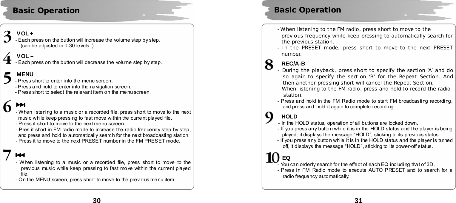  30       VOL + - Each press on the button will increase the volume step by step. (can be adjusted in 0-30 le vels..)  VOL &ndash; - Each press on the button will decrease the volume step by step.  MENU      - P ress s hort to enter into the  menu screen.            - Press a nd hold to enter into the na vigation screen.           - Press short to select the relevant item on  the menu screen.   - When listening to a music or a recorded file, press short to move to the next music while keep pressing to fast move within the  current played file. - Press it  short to move to the next menu screen. - Pres it short in FM radio mode to increase the radio frequenc y step by step, and press and  hold to automatically search for the next broadcasting station. - Press it to move to the next PRESET number in the FM PRESET mode.   - When listening to a music or a recorded file, press short to move to the previous music while keep pressing to fast mo ve within the current played file. - On the  MENU screen, press short to move to the previo us me nu item.   Basic Operation       31       - When listening to the FM radio, press short to move to the  previous frequency while keep pressing to automatically search for the previous station.  -  In the PRESET mode, press short to move to the next PRESET number.  REC/A-B - During the playback, press short to specify the section &lsquo;A&rsquo; and do so again to specify the section &lsquo;B&rsquo; for the Repeat Section. And then another pressing short will cancel the Repeat Section. - When listening to the FM radio, press and hold to record the radio       station. - Press and ho ld in the FM Radio mode to start FM broadcasting recording, and press and  hold it again to complete recording.    HOLD - In the HOLD status, operation of all buttons are  locked down. - If you press any button while it is in the HOLD status and the player is being played , it displays the message &ldquo;HOLD&rdquo;, sticking to its previous status. - If you press any button while it is in the HOLD status and the player is turned off, it displays the message &ldquo;HOLD &rdquo;, sticking to  its power-off status.           EQ - You can orderly search for the effect of each EQ including tha t of 3D. - Press in FM  Radio mode to execute AUTO PRESET and to search for a radio frequency automatically.   Basic Operation    