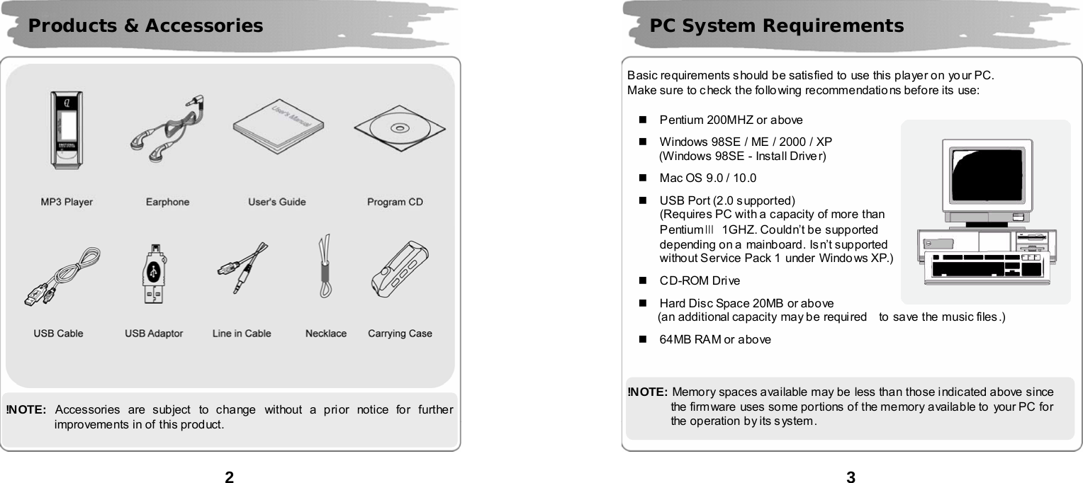  2        !N OTE:   Accessories are subject to change  without a prior notice for further improvements in of this product. Products &amp; Accessories  3      Basic requirements should be satisfied to  use this player on yo ur PC. Make sure to c heck the following recommendatio ns before its  use:    Pentium 200MHZ or above    Windows 98SE / ME / 2000 / XP (Windows 98SE - Install Drive r)    Mac OS 9.0 / 10.0    USB Port (2.0 supported) (Requires PC with a capacity of more than   PentiumⅢ  1GHZ. Couldn&rsquo;t be supported   depending on a  mainboard. Isn&rsquo;t supported   without Service Pack 1 under  Windo ws XP.)   CD-ROM Drive    Hard Disc Space 20MB or above (an additional capacity may be required    to  save the music files.)    64MB RAM or above    !N OTE:  Memory spaces available may be less than those indicated above since   the firmware  uses some portions of the memory available to  your PC  for   the operation by its s ystem. PC System Requirements  