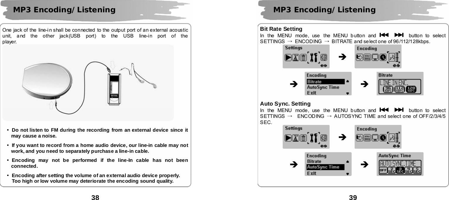  38       One jack of the line-i n shall be connected to the output port of an external acoustic unit, a nd the other jack(USB port) to the USB line-in port of the player.  ▪Do not listen to FM during the recording from an external device since it may cause a noise.    ▪If you want to record from a home audio device, our line-in cable may not work, and you need to separately purchase a line-in cable.  ▪Encoding may not be performed if the line-In cable has not been connected.   ▪Encoding after setting the volume of an external audio device properly.  Too high or low volume may deteriorate the encoding sound quality.  MP3 Encoding/Listening  39      Bit Rate Setting In the MENU mode, use the MENU b utton and      button to  select SETTINGS  &rarr; ENCODING &rarr;  BITRATE and se lect one of 96/112/128kbps.                                     Auto Sync. Setting In the MENU mode, use the MENU b utton and      button to  select SETTINGS  &rarr;  ENCODING &rarr;  AUTOSYNC TIME and select one of OFF/2/3/4/5 SEC.                                       MP3 Encoding/Listening &Icirc; &Icirc; &Icirc; &Icirc; &Icirc; &Icirc; 