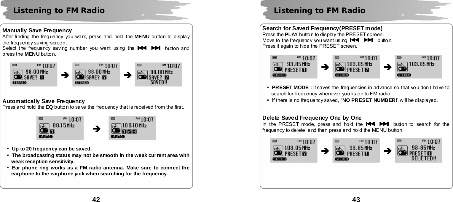  42       Manually Save Frequency After finding the frequency  you wa nt, press and  hold the MENU button to display the  freq ue nc y sa vi ng screen . Select the freq uency saving number you want using  the      button and press the MENU butto n.                   Automatically Save Frequency Press and hold the EQ butto n to sa ve the  frequency that is recei ved f rom the first.               ▪Up to 20 frequency can be saved. ▪The broadcasting status may not be smooth in the weak current area with weak reception sensitivity. ▪Ear phone ring works as a FM radio antenna. Make sure to connect the earphone to the earphone jack when searching for the frequency.    Listening to FM Radio &Icirc; &Icirc; &Icirc;  43       Search for Saved Frequency(PRESET mode) Press the PLAY butto n to display the PRESET sc reen. Move to the frequenc y you want using      butto n. Press it again  to hide the PRESET screen.                    ▪PRESET MODE : it saves the  frequencies in advance so that yo u don&rsquo;t have to search for frequency whenever you listen to FM radio.   ▪If there is no freq uency saved, &ldquo;NO PRESET NUMBER!&rdquo; will be displayed.   Delete Saved Frequency One by One In the PRESET mode, press and hold the      button to search for the frequency to de lete, a nd then press and ho ld the  MENU b utton.                      Listening to FM Radio &Icirc; &Icirc; &Icirc; &Icirc; 
