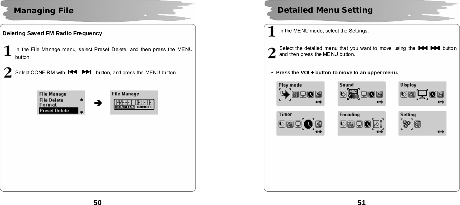  50      Deleting Saved FM Radio Frequency  In  the File Manage menu, select Preset Delete, and then press the MENU button.  Select CONFIR M with      button, and press the MENU button.                            Managing File   &Icirc;  51       In the MENU mode, select the Setti ngs.   Select the detailed menu tha t you want to move  using the    button and then press the MENU button.   ▪Press the VOL+ button to move to an upper menu.                                 Detailed Menu Setting    