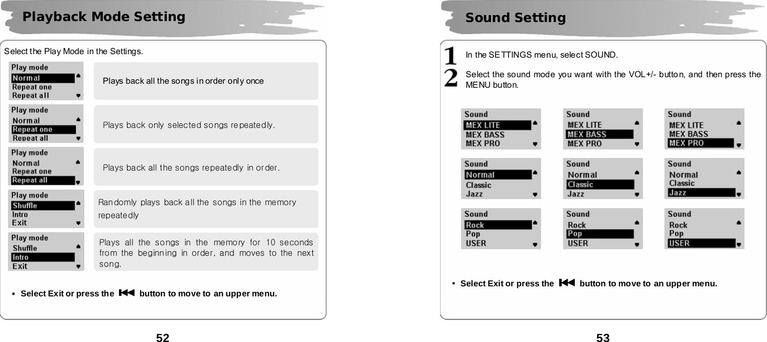  52          Select the Play Mode in the Settings.                ▪Select Exit or press the    button to move to an upper menu.    Playback Mode Setting Plays back all the songs in order only once Plays back only  selected songs re peatedly. Plays back all the songs repeatedly in order. Ran domly plays  back a ll the songs in the  memory repeatedly Plays  all  the  songs  in  the  memory  for  10  seconds from the beginning in order, and  moves to the next song.  53       In the SE TTINGS me nu, select SOUND.  Select the sound mode you want with the VOL+/- button, and then press the MENU button.                                   ▪Select Exit or press the    button to move to an upper menu.    Sound Setting   