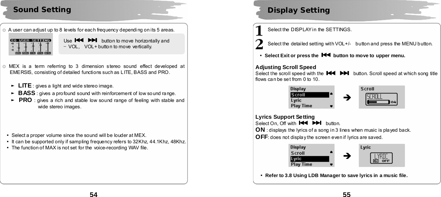  54      ◎  A user can adjust up to 8 levels for eac h frequency dependi ng on its 5 areas.    ◎ MEX is a term referring to 3  dimension s tereo sound  effect developed at EMERSIS, consisting of detailed  functions such as L ITE, BASS and PRO.   ► LITE : gives a  light and wide stereo image. ► BASS : gives  a profound sound with reinforcement of low so und range. ► PRO : gives a rich and stable low sound range of feeling with stable and wide stereo images.     ▪Select a proper volume since the sound will be louder at MEX.   ▪It can be supported only if sampling frequency refers to 32Khz, 44.1Khz, 48Khz. ▪The function of MAX is not set for the  voice-recording WAV file.        Sound Setting Use      button to move horizontally and     &ndash;VOL,  VOL+ butto n to move vertically.   55       Select the  DISP LAY i n the SETTINGS.  Select the  detai led setting with VOL+/-    button and press the MENU b utton.  ▪Select Exit or press the    button to move to upper menu.  Adjusting Scroll Speed Select the scroll speed with the      button. Scroll speed at which song title flows ca n be se t from  0 to 10.               Lyrics Support Setting Select On, Off with      button. ON : displays the lyrics of a song in 3 lines when music is played back. OFF: does not display the screen even if lyrics are saved.                 ▪Refer to 3.8 Using LDB Manager to save lyrics in a music file.   Display Setting   &Icirc; &Icirc; 