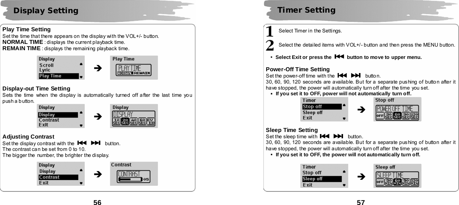  56       Play Time Setting Set the  time that there appears on  the display with the VOL+/- button. NORMAL TIME : di splays  the current playback time. REMAIN TIME : displays t he remaining playback time.               Display-out Time Setting Sets the  time when  the display is automatically turned off a fter the last time yo u push a b utton.              Adjusting Contrast   Set the display contrast with the      button. The contrast ca n be set from 0 to 10. The bigger the number, the brighter the display.                Display Setting &Icirc; &Icirc; &Icirc;  57       Select Timer in  the Settings.  Select the  detailed items with VOL+/- button and then press the MENU button.  ▪Select Exit or press the    button to move to upper menu.  Power-Off Time Setting Set the power-off time  with t he      butto n. 30, 60, 90, 120  seconds are available. But for a separate pushing of butto n after it have stopped, the power will automatically turn off after  the time you set. ▪If you set it to OFF, power will not automatically turn off.              Sleep Time Setting Set the sleep time with      button. 30, 60, 90, 120  seconds are available. But for a separate pushing of button after it have stopped, the power will automatically turn off after  the time you set. ▪If you set it to OFF, the power will not automatically turn off.               Timer Setting &Icirc; &Icirc;   