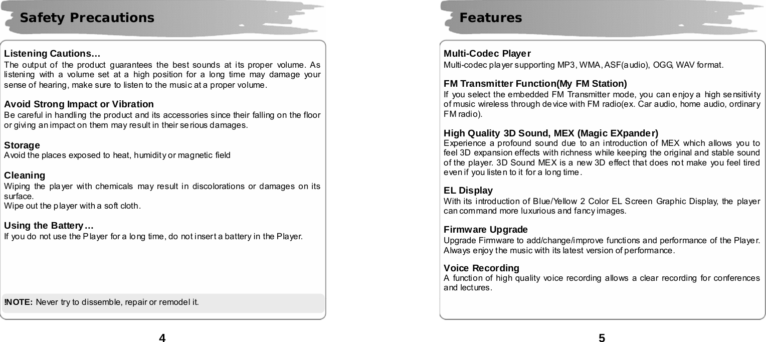  4      Listening Cautions&hellip; The output of  the product guarantees the best sounds at i ts proper volume. As listening with a volume set at a high position for a long time may damage your sense of hearing, make sure to listen to the music at a proper volume.  Avoid Strong Impact or Vibration Be careful in handling the product and its accessories since their falling on the floor or giving an impact on them may result in their serious damages.  Storage Avoid the places exposed to heat, humidity or magnetic field  Cleaning Wiping the player with chemicals may result in discolorations or damages on its surface.  Wipe out the p layer with a soft cloth.  Using the Battery&hellip; If you do not use the P layer  for a long time, do not inser t a battery in the Player.       !N OTE:  Never try to dissemble, repair or remode l it.   Safety Precautions  5      Multi-Codec Player Multi-codec player supporting MP3, WMA, ASF(audio),  OGG, WAV format.  FM Transmitter Function(My FM Station) If you select the embedded FM Transmitter mode, you can e njoy a  high se nsitivity of music wireless through device with FM radio(ex. Car audio, home audio, ordinary FM radio).  High Quality 3D Sound, MEX (Magic EXpander)   Experience a profound sound due to an introduction of MEX which allows you to feel 3D expansion effects with richness while keeping the original and stable sound of the player. 3D Sound MEX is a new 3D effect that does not make you feel tired even if you liste n to it for a lo ng time .    EL Display   With its introduction of Blue/Yellow 2 Color EL Screen Graphic Display, the  player can command more luxurious and fancy images.    Firmware Upgrade Upgrade Firmware to add/change/improve functions and performance  of the Playe r. Always enjoy the music with its latest version of performance.  Voice Recording A function of high quality voice recording allows a clear recording for conferences and lectures.    Features 