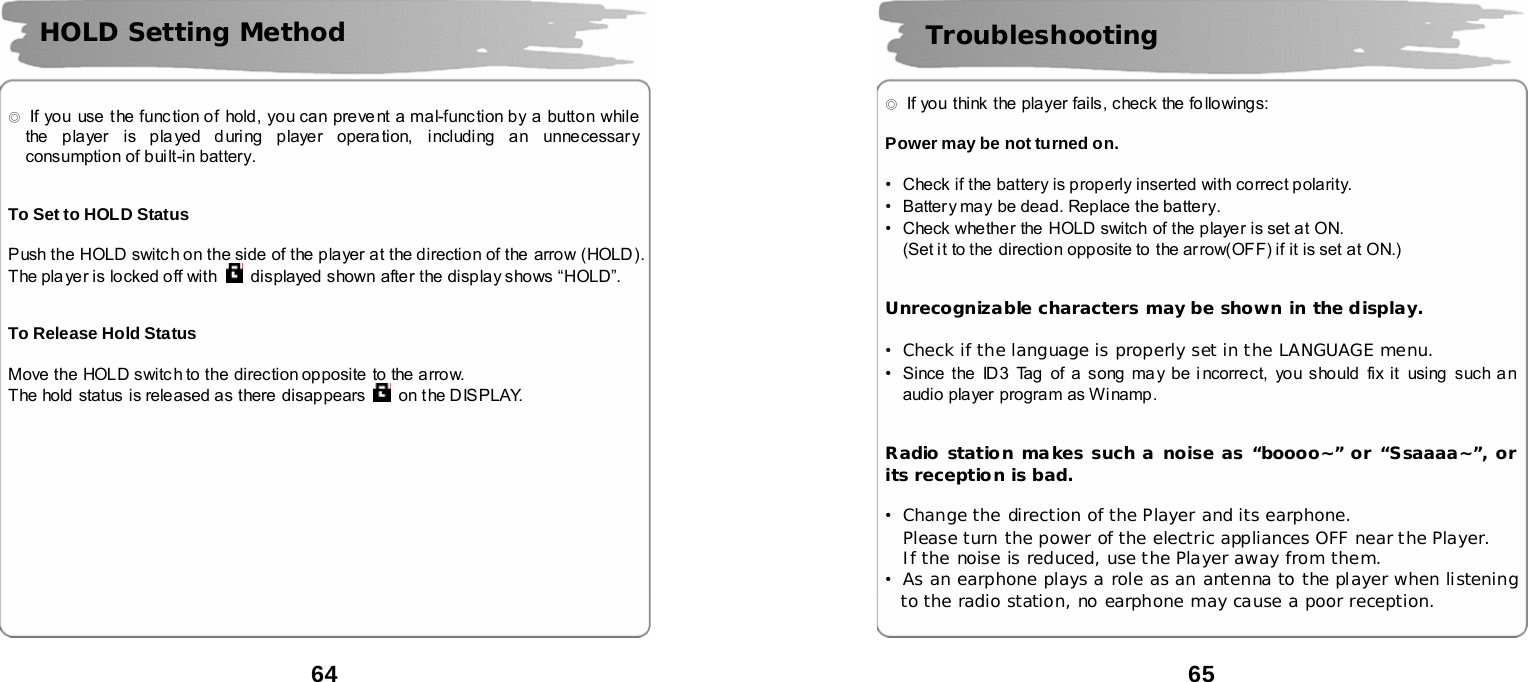  64       ◎  If you use the func tion of hold, you can preve nt a mal-function by a button while the player is pla yed d uring player opera tion, including an unnecessary consumption of built-in battery.   To Set to HOLD Status  Push the HOLD switch on the side of the player at the direction of the  arrow (HOLD). The player is locked off with    displayed shown after the display shows &ldquo;HOLD&rdquo;.   To Release Hold Status  Move the HOLD switch to the direction opposite to the arrow.   The hold  status  is released as there disappears   on the DISPLAY.         HOLD Setting Method  65      ◎  If you think the player fails, check the fo llowings:    Power may be not turned on.  &bull;Check if the battery is properly inserted with correct polarity. &bull;Battery may be dead. Replace the battery. &bull;Check whether the HOLD switch of the player is set at ON.   (Set it to the  direction opposite to the arrow(OFF) if it is set at ON.)   Unrecognizable characters may be shown in the display.  &bull;Check if the language is properly set in the LANGUAGE menu. &bull;Since the ID3 Tag of a song may be incorrect, you should fix it  using such an audio player program as Winamp.   Radio station makes such a noise as &ldquo;boooo~&rdquo; or &ldquo;Ssaaaa~&rdquo;, or its reception is bad.  &bull;Change the direction of the Player and its earphone. Please turn the power of the electric appliances OFF near the Player.  If the noise is reduced, use the Player away from them. &bull;As an earphone plays a role as an antenna to the player when listening to the radio station, no earphone may cause a poor reception.   Troubleshooting 
