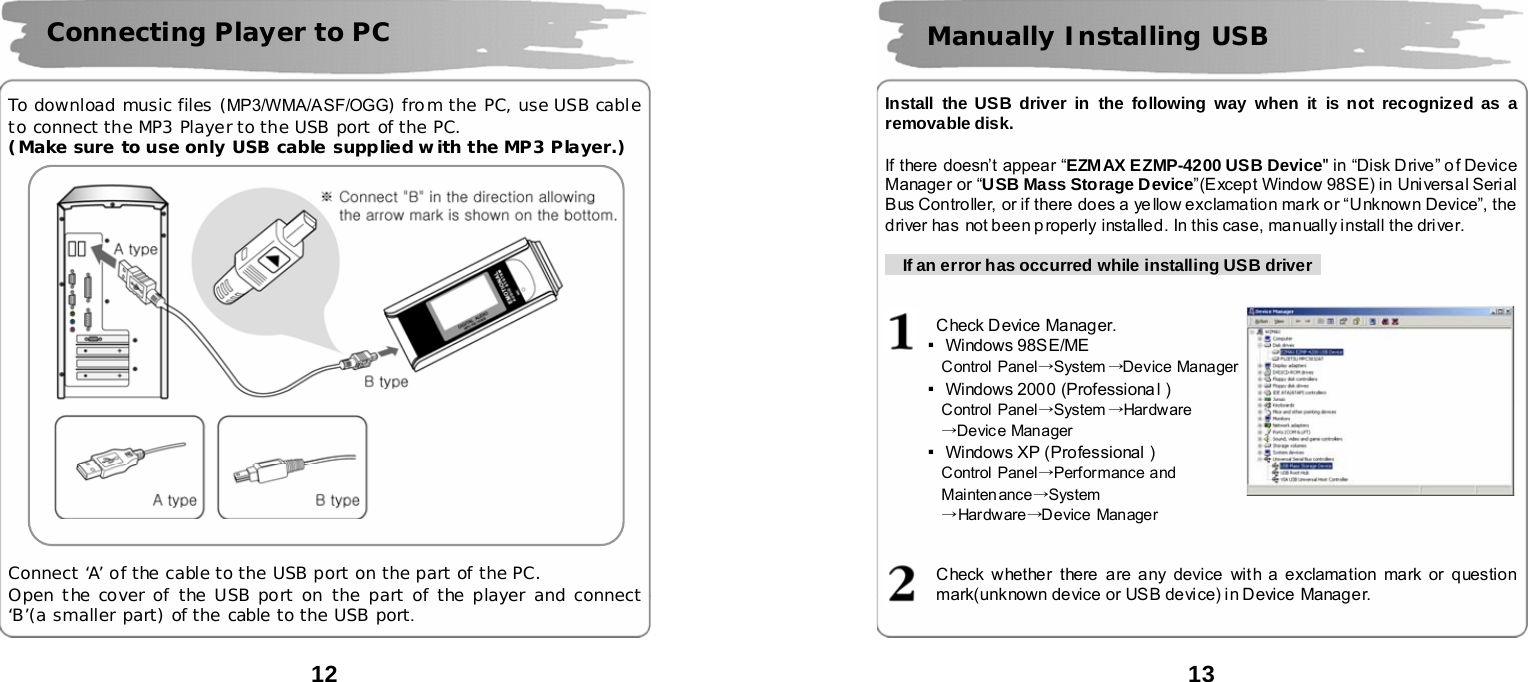  12      To download music files (MP3/WMA/ASF/OGG) from the PC, use USB cable to connect the MP3 Player to the USB port of the PC. (Make sure to use only USB cable supplied with the MP3 Player.)       Connect &lsquo;A&rsquo; of the cable to the USB port on the part of the PC. Open the cover of the USB port on the part of the player and connect &lsquo;B&rsquo;(a smaller part) of the cable to the USB port.  Connecting Player to PC  13      Install the USB driver in the following way when it is not recognized as a removable disk.  If there doesn&rsquo;t appear &ldquo;EZMAX EZMP-4200 USB Device" in &ldquo;Disk Drive&rdquo; of Device Manager or &ldquo;USB Mass Storage Device&rdquo;(Except Window 98SE) in Universal Serial Bus Controller, or if there does a ye llow exclamation mark or &ldquo;Unknown Device&rdquo;, the driver has not been p roperly installed. In this case, manually install the driver.        If an error has occurred while installing USB driver     Check Device Manager. ▪Windows 98SE/ME   Control Panel&rarr;System &rarr;Device Manager ▪Windows 2000 (Professiona l ) Control Panel&rarr;System &rarr;Har dw are &rarr;Device Manager ▪Windows XP (Professional ) Control Panel&rarr;Performance and Mainten ance&rarr;System &rarr;Har dw are &rarr;Device Manager   Check whether there are any device with a exclamation mark or question mark(unknown device or USB device) in Device  Manager.  Manually Installing USB    