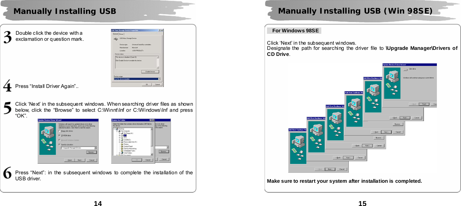  14      Double click the device with a   exclamation or q uestion mark.        Press &ldquo;Install Driver Again&rdquo;..   Click &lsquo;Next&rsquo; in the subsequent windows. When sea rching  driver files as  shown below, click the &ldquo;Browse&rdquo; to select C:\Winnt\Inf or C:\Windows\Inf and press &ldquo;OK&rdquo;.         Press &ldquo;Next&rdquo;: in the s ubsequent windows to complete the installation of the USB driver.    Manually Installing USB        15           For Windows 98SE    Click &lsquo;Next&rsquo; in the subsequent windows.   Designate the  path for searching  the driver file to \Upgrade Manager\Drivers of CD Drive.    Make sure to restart your system after installation is completed.   Manually Installing USB (Win 98SE) 
