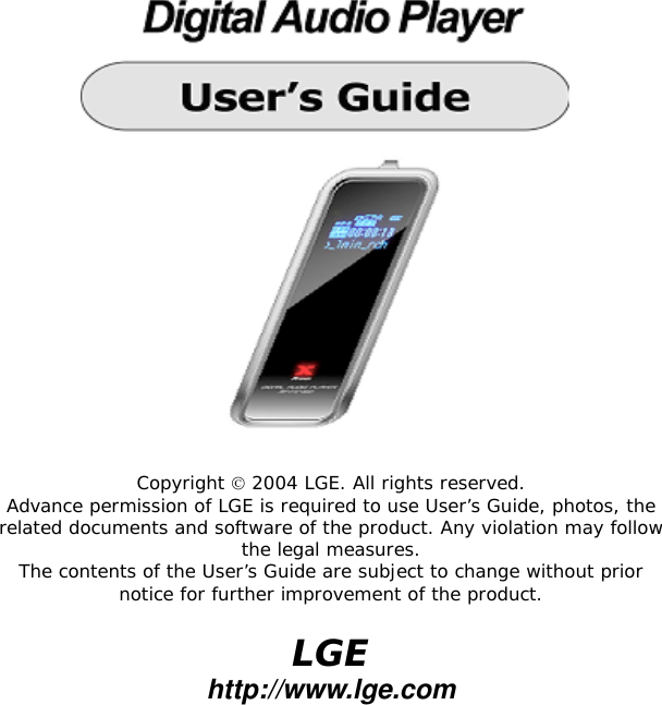   Copyright  2004 LGE. All rights reserved. Advance permission of LGE is required to use User&rsquo;s Guide, photos, the related documents and software of the product. Any violation may follow the legal measures. The contents of the User&rsquo;s Guide are subject to change without prior notice for further improvement of the product.  LGE http://www.lge.com  