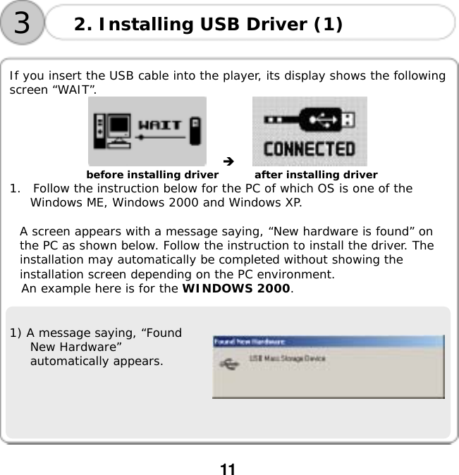  11      If you insert the USB cable into the player, its display shows the following screen &ldquo;WAIT&rdquo;.                        before installing driver       after installing driver 1.  Follow the instruction below for the PC of which OS is one of the Windows ME, Windows 2000 and Windows XP.  A screen appears with a message saying, &ldquo;New hardware is found&rdquo; on the PC as shown below. Follow the instruction to install the driver. The installation may automatically be completed without showing the installation screen depending on the PC environment. An example here is for the WINDOWS 2000.   1) A message saying, &ldquo;Found New Hardware&rdquo; automatically appears.    2. Installing USB Driver (1) 3