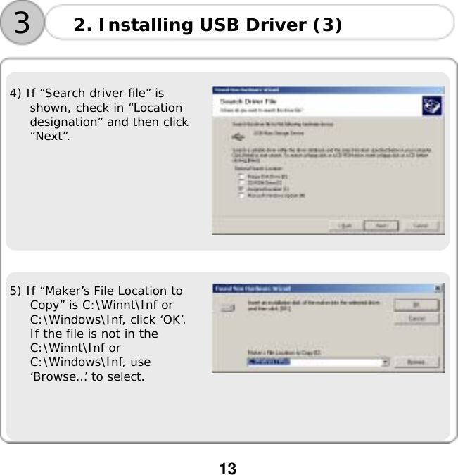  13        4) If &ldquo;Search driver file&rdquo; is shown, check in &ldquo;Location designation&rdquo; and then click &ldquo;Next&rdquo;.     5) If &ldquo;Maker&rsquo;s File Location to Copy&rdquo; is C:\Winnt\Inf or C:\Windows\Inf, click &lsquo;OK&rsquo;. If the file is not in the C:\Winnt\Inf or C:\Windows\Inf, use &lsquo;Browse&hellip;&rsquo; to select.   2. Installing USB Driver (3) 3