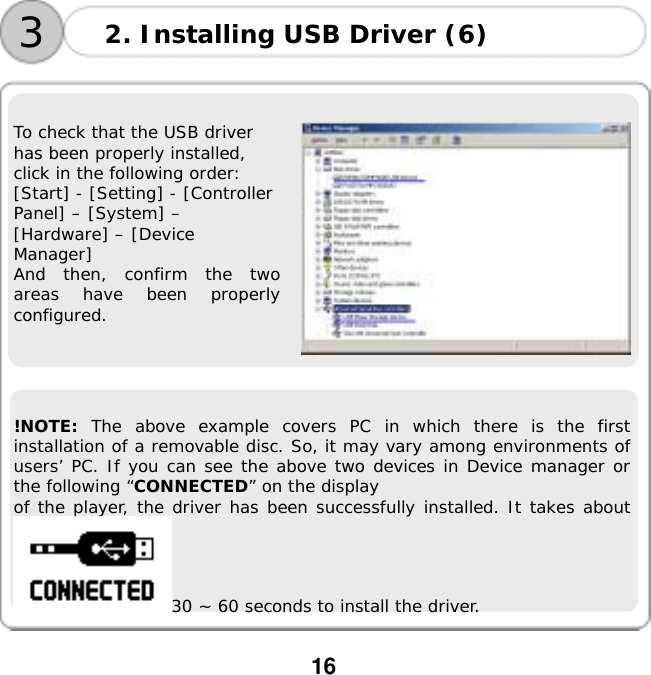  16        To check that the USB driver has been properly installed, click in the following order: [Start] - [Setting] - [Controller Panel] &ndash; [System] &ndash; [Hardware] &ndash; [Device Manager] And then, confirm the two areas have been properly configured.         !NOTE: The above example covers PC in which there is the first installation of a removable disc. So, it may vary among environments of users&rsquo; PC. If you can see the above two devices in Device manager or the following &ldquo;CONNECTED&rdquo; on the display  of the player, the driver has been successfully installed. It takes about 30 ~ 60 seconds to install the driver. 2. Installing USB Driver (6) 3
