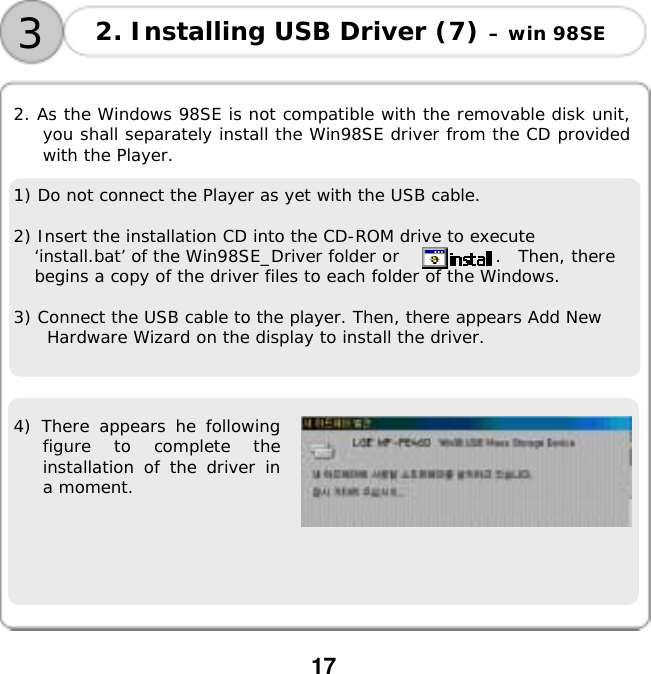  17    2. As the Windows 98SE is not compatible with the removable disk unit, you shall separately install the Win98SE driver from the CD provided with the Player.   1) Do not connect the Player as yet with the USB cable.  2) Insert the installation CD into the CD-ROM drive to execute &lsquo;install.bat&rsquo; of the Win98SE_Driver folder or          .  Then, there begins a copy of the driver files to each folder of the Windows.  3) Connect the USB cable to the player. Then, there appears Add New Hardware Wizard on the display to install the driver.    4) There appears he following figure to complete the installation of the driver in a moment.  2. Installing USB Driver (7) &ndash; win 98SE 3