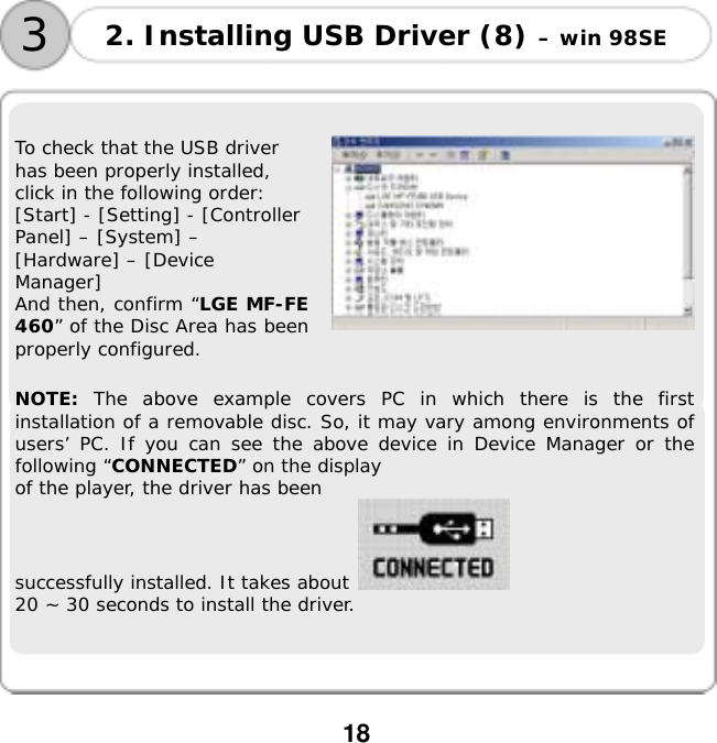  18        To check that the USB driver has been properly installed, click in the following order: [Start] - [Setting] - [Controller Panel] &ndash; [System] &ndash; [Hardware] &ndash; [Device Manager] And then, confirm &ldquo;LGE MF-FE 460&rdquo; of the Disc Area has been properly configured.    NOTE: The above example covers PC in which there is the first installation of a removable disc. So, it may vary among environments of users&rsquo; PC. If you can see the above device in Device Manager or the following &ldquo;CONNECTED&rdquo; on the display  of the player, the driver has been  successfully installed. It takes about   20 ~ 30 seconds to install the driver.      2. Installing USB Driver (8) &ndash; win 98SE 3