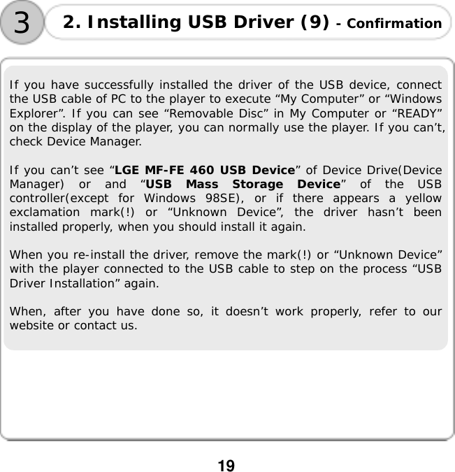  19       If you have successfully installed the driver of the USB device, connect the USB cable of PC to the player to execute &ldquo;My Computer&rdquo; or &ldquo;Windows Explorer&rdquo;. If you can see &ldquo;Removable Disc&rdquo; in My Computer or &ldquo;READY&rdquo; on the display of the player, you can normally use the player. If you can&rsquo;t, check Device Manager.  If you can&rsquo;t see &ldquo;LGE MF-FE 460 USB Device&rdquo; of Device Drive(Device Manager) or and &ldquo;USB Mass Storage Device&rdquo; of the USB controller(except for Windows 98SE), or if there appears a yellow exclamation mark(!) or &ldquo;Unknown Device&rdquo;, the driver hasn&rsquo;t been installed properly, when you should install it again.   When you re-install the driver, remove the mark(!) or &ldquo;Unknown Device&rdquo; with the player connected to the USB cable to step on the process &ldquo;USB Driver Installation&rdquo; again.   When, after you have done so, it doesn&rsquo;t work properly, refer to our website or contact us. 2. Installing USB Driver (9) - Confirmation 3