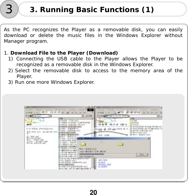  20     As the PC recognizes the Player as a removable disk, you can easily download or delete the music files in the Windows Explorer without Manager program.  1. Download File to the Player (Download) 1) Connecting the USB cable to the Player allows the Player to be recognized as a removable disk in the Windows Explorer. 2) Select the removable disk to access to the memory area of the Player. 3) Run one more Windows Explorer.     3. Running Basic Functions (1) 3