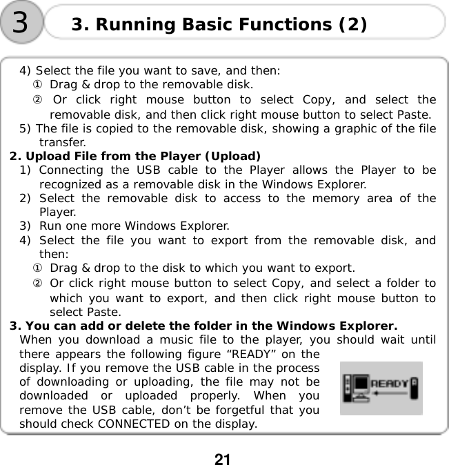  21       4) Select the file you want to save, and then: ① Drag &amp; drop to the removable disk. ② Or click right mouse button to select Copy, and select the removable disk, and then click right mouse button to select Paste. 5) The file is copied to the removable disk, showing a graphic of the file transfer. 2. Upload File from the Player (Upload) 1) Connecting the USB cable to the Player allows the Player to be recognized as a removable disk in the Windows Explorer. 2)  Select the removable disk to access to the memory area of the Player. 3)  Run one more Windows Explorer. 4)  Select the file you want to export from the removable disk, and then: ① Drag &amp; drop to the disk to which you want to export. ② Or click right mouse button to select Copy, and select a folder to which you want to export, and then click right mouse button to select Paste. 3. You can add or delete the folder in the Windows Explorer. When you download a music file to the player, you should wait until there appears the following figure &ldquo;READY&rdquo; on the display. If you remove the USB cable in the process of downloading or uploading, the file may not be downloaded or uploaded properly. When you remove the USB cable, don&rsquo;t be forgetful that you should check CONNECTED on the display. 3. Running Basic Functions (2) 3
