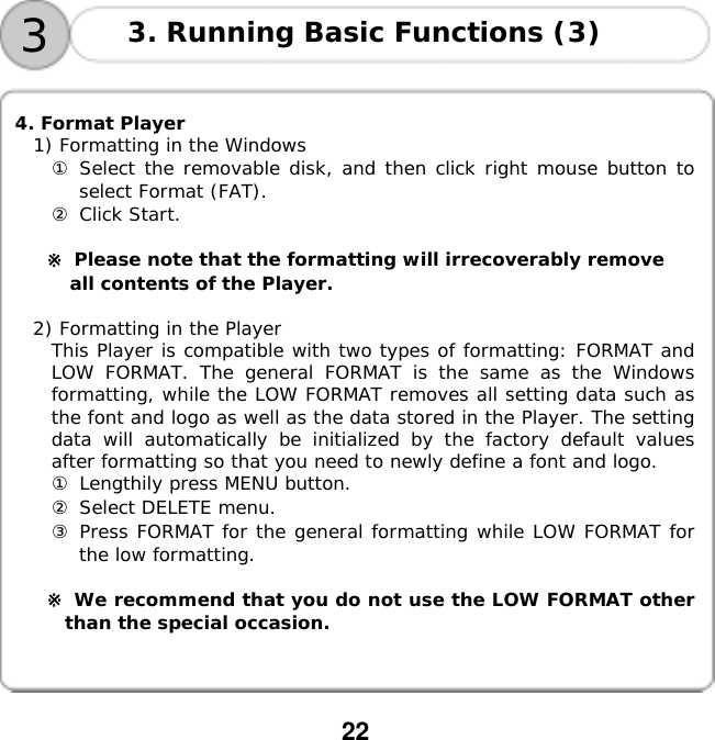  22       4. Format Player 1) Formatting in the Windows ① Select the removable disk, and then click right mouse button to select Format (FAT). ② Click Start.  ※ Please note that the formatting will irrecoverably remove  all contents of the Player.  2) Formatting in the Player This Player is compatible with two types of formatting: FORMAT and LOW FORMAT. The general FORMAT is the same as the Windows formatting, while the LOW FORMAT removes all setting data such as the font and logo as well as the data stored in the Player. The setting data will automatically be initialized by the factory default values after formatting so that you need to newly define a font and logo. ① Lengthily press MENU button. ② Select DELETE menu. ③ Press FORMAT for the general formatting while LOW FORMAT for the low formatting.  ※ We recommend that you do not use the LOW FORMAT other than the special occasion. 33. Running Basic Functions (3) 