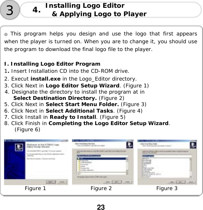  23       ◎ This program helps you design and use the logo that first appears when the player is turned on. When you are to change it, you should use the program to download the final logo file to the player.   I. Installing Logo Editor Program 1. Insert Installation CD into the CD-ROM drive. 2. Execut install.exe in the Logo_Editor directory. 3. Click Next in Logo Editor Setup Wizard. (Figure 1) 4. Designate the directory to install the program at in  Select Destination Directory. (Figure 2) 5. Click Next in Select Start Menu Folder. (Figure 3) 6. Click Next in Select Additional Tasks. (Figure 4) 7. Click Install in Ready to Install. (Figure 5) 8. Click Finish in Completing the Logo Editor Setup Wizard.  (Figure 6)               Figure 1                 Figure 2                 Figure 3  3Installing Logo Editor  &amp; Applying Logo to Player 4.