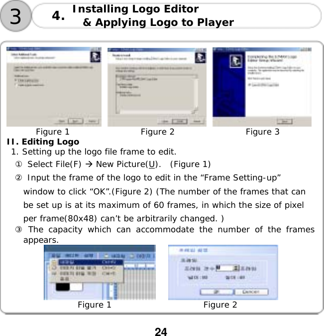  24             Figure 1                 Figure 2                 Figure 3 II. Editing Logo  1. Setting up the logo file frame to edit. ① Select File(F)  New Picture(U).  (Figure 1) ② Input the frame of the logo to edit in the &ldquo;Frame Setting-up&rdquo; window to click &ldquo;OK&rdquo;.(Figure 2) (The number of the frames that can be set up is at its maximum of 60 frames, in which the size of pixel per frame(80x48) can&rsquo;t be arbitrarily changed. ) ③ The capacity which can accommodate the number of the frames appears.                      Figure 1                      Figure 2  3Installing Logo Editor  &amp; Applying Logo to Player 4.