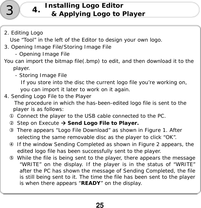  25       2. Editing Logo  Use &ldquo;Tool&rdquo; in the left of the Editor to design your own logo. 3. Opening Image File/Storing Image File - Opening Image File You can import the bitmap file(.bmp) to edit, and then download it to the player. - Storing Image File If you store into the disc the current logo file you&rsquo;re working on, you can import it later to work on it again. 4. Sending Logo File to the Player The procedure in which the has-been-edited logo file is sent to the player is as follows: ① Connect the player to the USB cable connected to the PC. ② Step on Execute  Send Logo File to Player. ③ There appears &ldquo;Logo File Download&rdquo; as shown in Figure 1. After selecting the same removable disc as the player to click &ldquo;OK&rdquo;. ④ If the window Sending Completed as shown in Figure 2 appears, the edited logo file has been successfully sent to the player. ⑤ While the file is being sent to the player, there appears the message &ldquo;WRITE&rdquo; on the display. If the player is in the status of &ldquo;WRITE&rdquo; after the PC has shown the message of Sending Completed, the file is still being sent to it. The time the file has been sent to the player is when there appears &ldquo;READY&rdquo; on the display.   3Installing Logo Editor  &amp; Applying Logo to Player 4.
