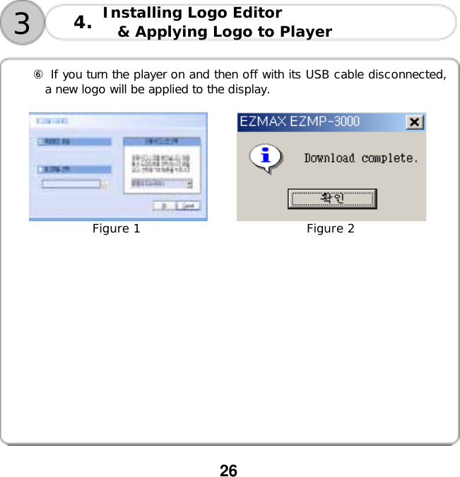  26       ⑥ If you turn the player on and then off with its USB cable disconnected, a new logo will be applied to the display.                     Figure 1                            Figure 2     3Installing Logo Editor  &amp; Applying Logo to Player 4.