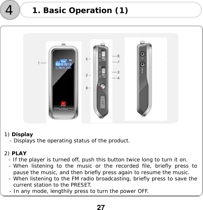  27         1) Display   - Displays the operating status of the product.  2) PLAY  - If the player is turned off, push this button twice long to turn it on. - When listening to the music or the recorded file, briefly press to pause the music, and then briefly press again to resume the music. - When listening to the FM radio broadcasting, briefly press to save the current station to the PRESET. - In any mode, lengthily press to turn the power OFF.1. Basic Operation (1) 4