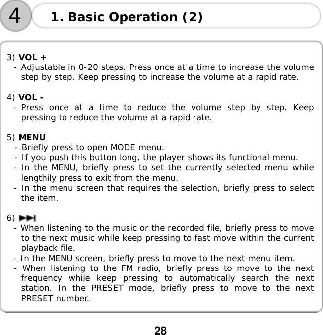  28       3) VOL +  - Adjustable in 0-20 steps. Press once at a time to increase the volume step by step. Keep pressing to increase the volume at a rapid rate.  4) VOL -  - Press once at a time to reduce the volume step by step. Keep pressing to reduce the volume at a rapid rate.  5) MENU    - Briefly press to open MODE menu.   - If you push this button long, the player shows its functional menu. - In the MENU, briefly press to set the currently selected menu while lengthily press to exit from the menu. - In the menu screen that requires the selection, briefly press to select the item.  6)  - When listening to the music or the recorded file, briefly press to move to the next music while keep pressing to fast move within the current playback file. - In the MENU screen, briefly press to move to the next menu item. - When listening to the FM radio, briefly press to move to the next frequency while keep pressing to automatically search the next station. In the PRESET mode, briefly press to move to the next PRESET number. 1. Basic Operation (2) 4
