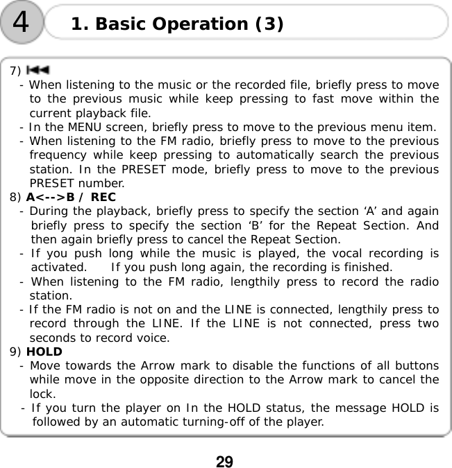  29      7) - When listening to the music or the recorded file, briefly press to move to the previous music while keep pressing to fast move within the current playback file. - In the MENU screen, briefly press to move to the previous menu item. - When listening to the FM radio, briefly press to move to the previous frequency while keep pressing to automatically search the previous station. In the PRESET mode, briefly press to move to the previous PRESET number. 8) A<-->B / REC  - During the playback, briefly press to specify the section &lsquo;A&rsquo; and again       briefly press to specify the section &lsquo;B&rsquo; for the Repeat Section. And then again briefly press to cancel the Repeat Section. - If you push long while the music is played, the vocal recording is activated.    If you push long again, the recording is finished. - When listening to the FM radio, lengthily press to record the radio station. - If the FM radio is not on and the LINE is connected, lengthily press to record through the LINE. If the LINE is not connected, press two seconds to record voice. 9) HOLD  - Move towards the Arrow mark to disable the functions of all buttons while move in the opposite direction to the Arrow mark to cancel the lock. - If you turn the player on In the HOLD status, the message HOLD is followed by an automatic turning-off of the player. 1. Basic Operation (3) 4