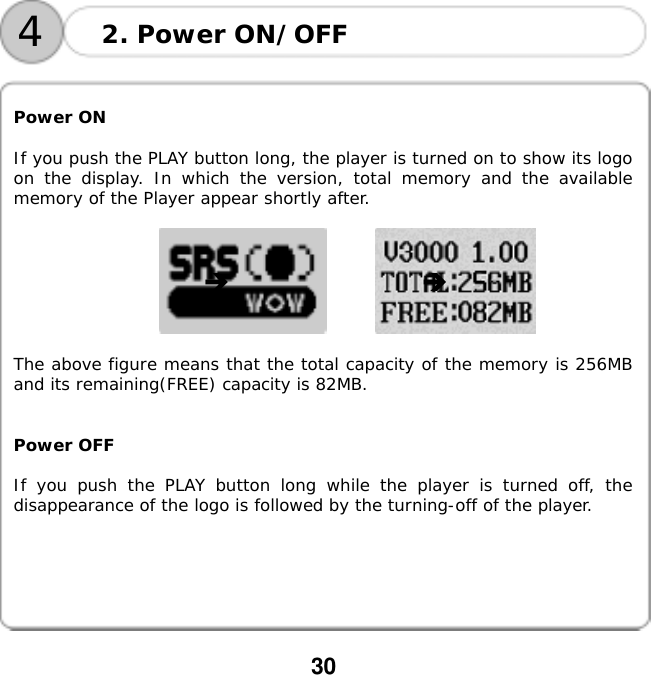  30       Power ON  If you push the PLAY button long, the player is turned on to show its logo on the display. In which the version, total memory and the available memory of the Player appear shortly after.                  The above figure means that the total capacity of the memory is 256MB and its remaining(FREE) capacity is 82MB.   Power OFF  If you push the PLAY button long while the player is turned off, the disappearance of the logo is followed by the turning-off of the player.   2. Power ON/OFF 4 