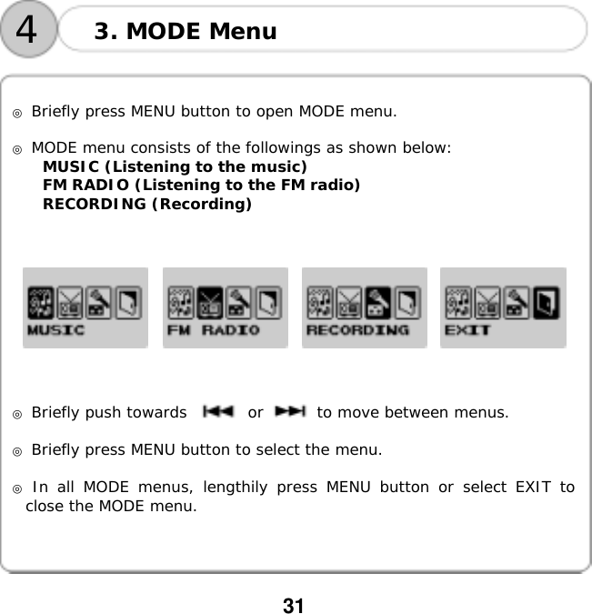  31      ◎ Briefly press MENU button to open MODE menu.  ◎ MODE menu consists of the followings as shown below: MUSIC (Listening to the music) FM RADIO (Listening to the FM radio) RECORDING (Recording)                 ◎ Briefly push towards        or       to move between menus.   ◎ Briefly press MENU button to select the menu.  ◎ In all MODE menus, lengthily press MENU button or select EXIT to close the MODE menu. 3. MODE Menu 4